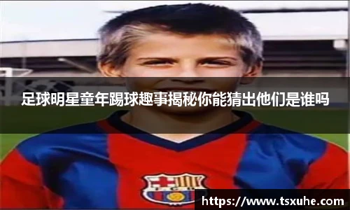 足球明星童年踢球趣事揭秘你能猜出他们是谁吗